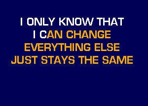 I ONLY KNOW THAT
I CAN CHANGE
EVERYTHING ELSE
JUST STAYS THE SAME