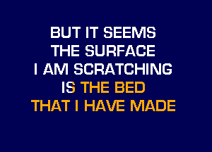 BUT IT SEEMS
THE SURFACE
I AM SCRATCHING
IS THE BED
THAT I HAVE MADE