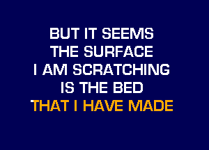 BUT IT SEEMS
THE SURFACE
I AM SCRATCHING
IS THE BED
THAT I HAVE MADE