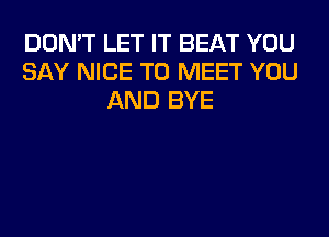 DON'T LET IT BEAT YOU
SAY NICE TO MEET YOU
AND BYE