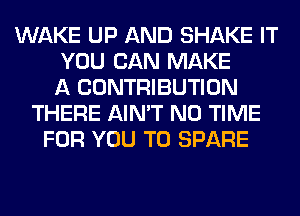 WAKE UP AND SHAKE IT
YOU CAN MAKE
A CONTRIBUTION
THERE AIN'T N0 TIME
FOR YOU TO SPARE