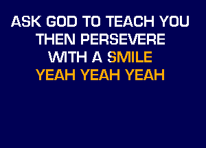 ASK GOD T0 TEACH YOU
THEN PERSEVERE
WITH A SMILE
YEAH YEAH YEAH