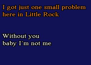 I got just one small problem
here in Little Rock

XVithout you
baby I'm not me