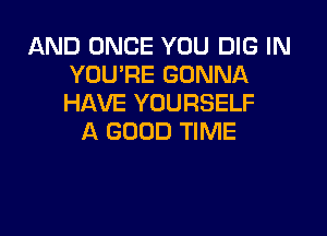 AND ONCE YOU DIG IN
YOU'RE GONNA
HAVE YOURSELF

A GOOD TIME