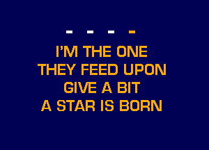I'M THE ONE
THEY FEED UPON

GIVE A BIT
A STAR IS BORN