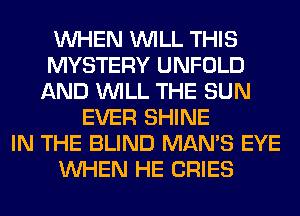 WHEN WILL THIS
MYSTERY UNFOLD
AND WILL THE SUN
EVER SHINE
IN THE BLIND MAN'S EYE
WHEN HE CRIES