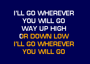 I'LL GD WHEREVER
YOU VVlLL GO
WAY UP HIGH

0R DOWN LOW

I'LL GO WHEREVER
YOU WILL GO