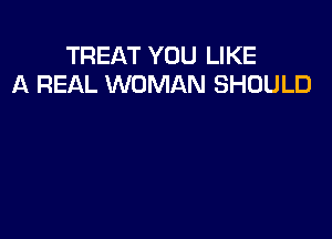TREAT YOU LIKE
A REAL WOMAN SHOULD