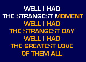 WELL I HAD
THE STRANGEST MOMENT
WELL I HAD
THE STRANGEST DAY
WELL I HAD
THE GREATEST LOVE
OF THEM ALL