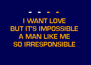 I WANT LOVE
BUT ITS IMPOSSIBLE
A MAN LIKE ME
SO IRRESPONSIBLE