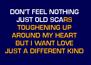 DON'T FEEL NOTHING
JUST OLD SEARS
TOUGHENING UP

AROUND MY HEART
BUT I WANT LOVE

JUST A DIFFERENT KIND