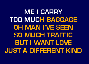 ME I CARRY
TOO MUCH BAGGAGE
0H MAN I'VE SEEN
SO MUCH TRAFFIC
BUT I WANT LOVE
JUST A DIFFERENT KIND