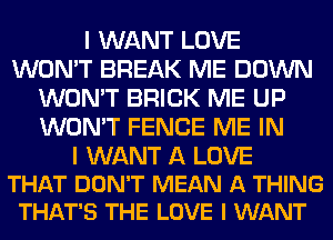 I WANT LOVE
WON'T BREAK ME DOWN
WON'T BRICK ME UP
WON'T FENCE ME IN

I WANT A LOVE
THAT DON'T MEAN A THING
THAT'S THE LOVE I WANT