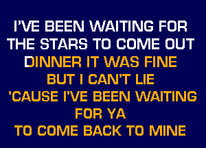 I'VE BEEN WAITING FOR
THE STARS TO COME OUT
DINNER IT WAS FINE
BUT I CAN'T LIE
'CAUSE I'VE BEEN WAITING
FOR YA
TO COME BACK TO MINE