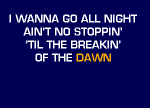 I WANNA GO ALL NIGHT
AIN'T N0 STOPPIM
'TIL THE BREAKIN'

OF THE DAWN