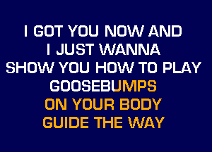 I GOT YOU NOW AND
I JUST WANNA
SHOW YOU HOW TO PLAY
GOOSEBUMPS
ON YOUR BODY
GUIDE THE WAY