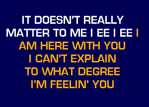 IT DOESN'T REALLY
MATTER TO ME I EE I EE I
AM HERE INITH YOU
I CAN'T EXPLAIN
T0 INHAT DEGREE
I'M FEELINI YOU