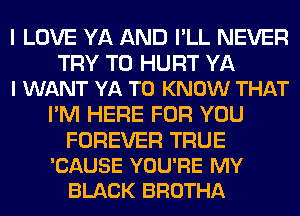 I LOVE YA AND I'LL NEVER

TRY TO HURT YA
I WANT YA TO KNOW THAT

I'M HERE FOR YOU

FOREVER TRUE
'CAUSE YOU'RE MY
BLACK BROTHA