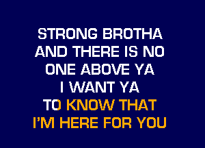 STRONG BROTHA
AND THERE IS NO
ONE ABOVE YA
I WANT YA
TO KNOW THAT

I'M HERE FOR YOU I