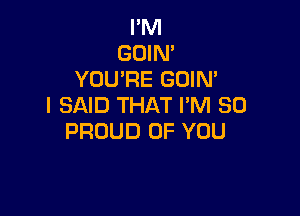 I'M
GOIM
YOU'RE GOIN'
I SAID THAT I'M SO

PROUD OF YOU