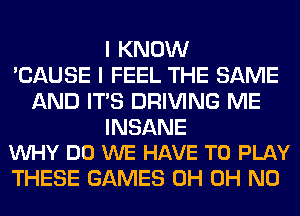 I KNOW
'CAUSE I FEEL THE SAME
AND ITS DRIVING ME

INSANE
VUHY DO WE HAVE TO PLAY

THESE GAMES 0H OH NO