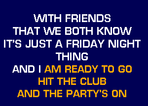 WITH FRIENDS
THAT WE BOTH KNOW
ITS JUST A FRIDAY NIGHT

THING
AND I AM READY TO GO
HIT THE CLUB
AND THE PARTY'S 0N