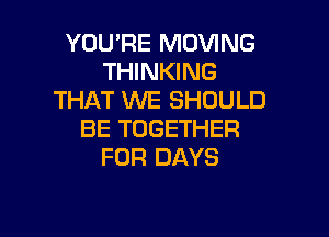 YOU'RE MOVING
THINKING
THAT WE SHOULD

BE TOGETHER
FOR DAYS