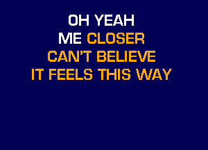 OH YEAH
ME CLOSER
CAN'T BELIEVE
IT FEELS THIS WAY