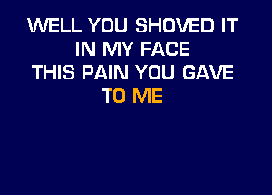 WELL YOU SHOVED IT
IN MY FACE
THIS PAIN YOU GAVE
TO ME