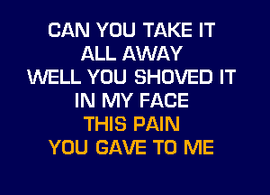 CAN YOU TAKE IT
ALL AWAY
WELL YOU SHOVED IT
IN MY FACE
THIS PAIN
YOU GAVE TO ME