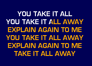 YOU TAKE IT ALL
YOU TAKE IT ALL AWAY
EXPLAIN AGAIN TO ME
YOU TAKE IT ALL AWAY
EXPLAIN AGAIN TO ME

TAKE IT ALL AWAY