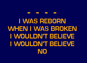 I WAS REBORN
WHEN I WAS BROKEN
I WOULDNIT BELIEVE
I WOULDN'T BELIEVE
N0