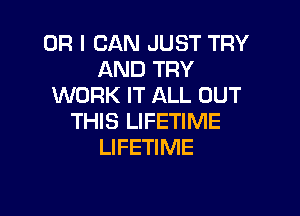 OR I CAN JUST TRY
AND TRY
WORK IT ALL OUT

THIS LIFETIME
LIFETIME