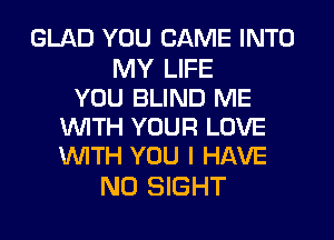 GLAD YOU CAME INTO

MY LIFE
YOU BLIND ME
WITH YOUR LOVE
WITH YOU I HAVE

NO SIGHT