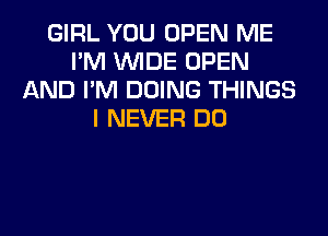 GIRL YOU OPEN ME
I'M WIDE OPEN
AND I'M DOING THINGS
I NEVER DO