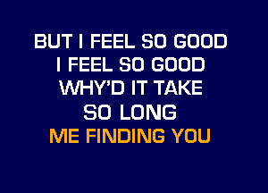 BUT I FEEL SO GOOD
I FEEL SO GOOD
WHYD IT TAKE

SO LONG
ME FINDING YOU