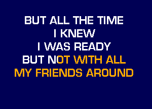 BUT ALL THE TIME
I KNEW
I WAS READY
BUT NOT WITH ALL
MY FRIENDS AROUND