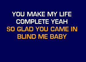 YOU MAKE MY LIFE
COMPLETE YEAH
SO GLAD YOU GAME IN
BLIND ME BABY