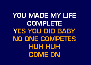 YOU MADE MY LIFE
COMPLETE
YES YOU DID BABY
NO ONE COMPETES
HUH HUH
COME ON