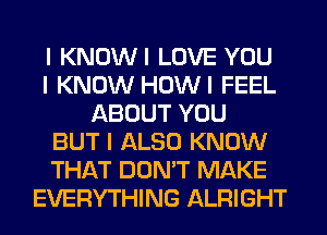 I KNOWI LOVE YOU
I KNOW HOWI FEEL
ABOUT YOU
BUT I ALSO KNOW
THAT DON'T MAKE
EVERYTHING ALRIGHT