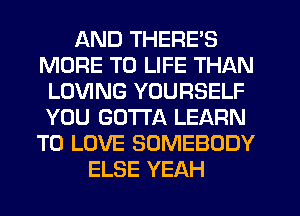 AND THERE'S
MORE TO LIFE THAN
LOVING YOURSELF
YOU GOTTA LEARN
TO LOVE SOMEBODY
ELSE YEAH