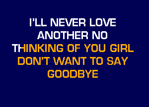 I'LL NEVER LOVE
ANOTHER N0
THINKING OF YOU GIRL
DON'T WANT TO SAY
GOODBYE