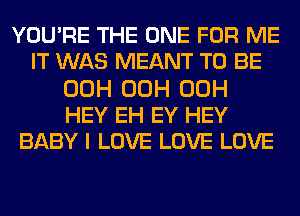 YOU'RE THE ONE FOR ME
IT WAS MEANT TO BE
00H 00H 00H
HEY EH EY HEY
BABY I LOVE LOVE LOVE