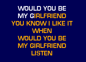 WOULD YOU BE
MY GIRLFRIEND
YOU KNUWI LIKE IT
WHEN
WOULD YOU BE
MY GIRLFRIEND
LISTEN