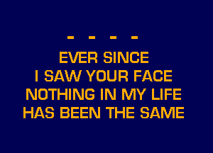 EVER SINCE
I SAW YOUR FACE
NOTHING IN MY LIFE
HAS BEEN THE SAME
