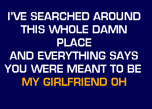 I'VE SEARCHED AROUND
THIS WHOLE DAMN
PLACE
AND EVERYTHING SAYS
YOU WERE MEANT TO BE
MY GIRLFRIEND 0H