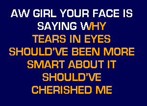 AW GIRL YOUR FACE IS
SAYING WHY
TEARS IN EYES
SHOULD'VE BEEN MORE
SMART ABOUT IT
SHOULD'VE
CHERISHED ME