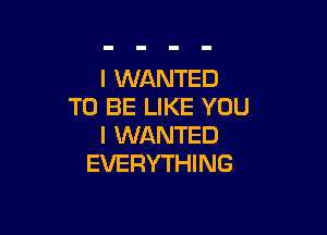 I WANTED
TO BE LIKE YOU

I WANTED
EVERYTHI NG