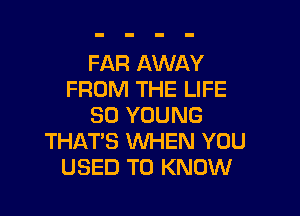 FAR AWAY
FROM THE LIFE

80 YOUNG
THAT'S WHEN YOU
USED TO KNOW