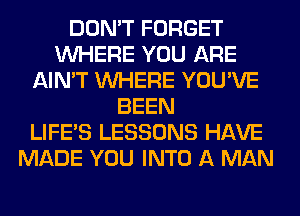 DON'T FORGET
WHERE YOU ARE
AIN'T WHERE YOU'VE
BEEN
LIFE'S LESSONS HAVE
MADE YOU INTO A MAN